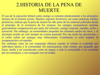 2.HISTORIA DE LA PENA DE MUERTE El uso de la ejecución formal como castigo se remonta prácticamente a los principios mismos de la historia escrita. Muchos registros históricos, así como prácticas tribales primitivas, indican que la pena de muerte ha sido parte de los sistemas judiciales desde el principio de la existencia de los mismos; los castigos comunitarios incluían generalmente compensación por parte del infractor, castigo corporal, repudio, exilio y ejecución. Sin embargo, en comunidades pequeñas los crímenes suelen ser raros, y el asesinato resulta ser casi siempre un crimen pasional. Por esa razón las ejecuciones y el exilio solían ser castigos muy infrecuentes. Usualmente se solía emplear la compensación o el repudio. Sin embargo, estas no son respuestas eficaces cuando el crimen es cometido por individuos ajenos a la comunidad. En consecuencia, todo crimen, por pequeño que fuera, tendía a ser considerado como un ataque a toda la comunidad si era cometido por un extranjero, y era castigado con severidad.  
