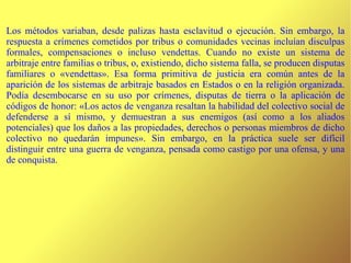 Los métodos variaban, desde palizas hasta esclavitud o ejecución. Sin embargo, la respuesta a crímenes cometidos por tribus o comunidades vecinas incluían disculpas formales, compensaciones o incluso vendettas. Cuando no existe un sistema de arbitraje entre familias o tribus, o, existiendo, dicho sistema falla, se producen disputas familiares o «vendettas». Esa forma primitiva de justicia era común antes de la aparición de los sistemas de arbitraje basados en Estados o en la religión organizada. Podía desembocarse en su uso por crímenes, disputas de tierra o la aplicación de códigos de honor: «Los actos de venganza resaltan la habilidad del colectivo social de defenderse a sí mismo, y demuestran a sus enemigos (así como a los aliados potenciales) que los daños a las propiedades, derechos o personas miembros de dicho colectivo no quedarán impunes». Sin embargo, en la práctica suele ser difícil distinguir entre una guerra de venganza, pensada como castigo por una ofensa, y una de conquista. 