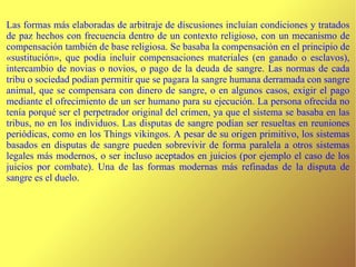 Las formas más elaboradas de arbitraje de discusiones incluían condiciones y tratados de paz hechos con frecuencia dentro de un contexto religioso, con un mecanismo de compensación también de base religiosa. Se basaba la compensación en el principio de «sustitución», que podía incluir compensaciones materiales (en ganado o esclavos), intercambio de novias o novios, o pago de la deuda de sangre. Las normas de cada tribu o sociedad podían permitir que se pagara la sangre humana derramada con sangre animal, que se compensara con dinero de sangre, o en algunos casos, exigir el pago mediante el ofrecimiento de un ser humano para su ejecución. La persona ofrecida no tenía porqué ser el perpetrador original del crimen, ya que el sistema se basaba en las tribus, no en los individuos. Las disputas de sangre podían ser resueltas en reuniones periódicas, como en los Things vikingos. A pesar de su origen primitivo, los sistemas basados en disputas de sangre pueden sobrevivir de forma paralela a otros sistemas legales más modernos, o ser incluso aceptados en juicios (por ejemplo el caso de los juicios por combate). Una de las formas modernas más refinadas de la disputa de sangre es el duelo.  
