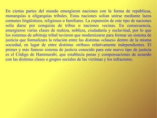 En ciertas partes del mundo emergieron naciones con la forma de repúblicas, monarquías u oligarquías tribales. Estas naciones solían unirse mediante lazos comunes lingüísticos, religiosos o familiares. La expansión de este tipo de naciones solía darse por conquista de tribus o naciones vecinas. En consecuencia, emergieron varias clases de realeza, nobleza, ciudadanía y esclavitud, por lo que los sistemas de arbitraje tribal tuvieron que modernizarse para formar un sistema de justicia que formalizara la relación entre las distintas «clases» dentro de la misma sociedad, en lugar de entre distintas «tribus» relativamente independientes. El primer y más famoso sistema de justicia conocido para este nuevo tipo de justicia es el Código de Hammurabi, que establecía penas y compensaciones de acuerdo con las distintas clases o grupos sociales de las víctimas y los infractores. 