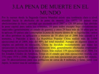 3.LA PENA DE MUERTE EN EL MUNDO Por lo menos desde la Segunda Guerra Mundial existe una tendencia clara a nivel mundial hacia la abolición de la pena de muerte. En 1977, 16 países eran abolicionistas de facto, cantidad que asciende en el 2007 a 128: 89 países han abolido la pena capital para todos los crímenes, 10 para todos excepto bajo circunstancias especiales (generalmente en estado de guerra), y otros 29 hace más de 10 años que no la aplican. 69 países aún contemplan la pena de muerte dentro de su legislación; varios de ellos permiten su aplicación a menores de 18 años (en el 2006 Irán ejecutó a 4 menores, y Pakistán a uno). La República Popular China realizó más de 3.400 ejecuciones en el 2004, más del 90% del total mundial. Aunque en algunos casos se emplea un pelotón de ejecución, China ha decidido recientemente que todas las ejecuciones se realicen mediante inyección letal, generalmente efectuadas empleando furgonetas de ejecución de la marca Iveco. Irán realizó 159 ejecuciones en el 2004. En los Estados Unidos de América, Texas es el estado que más ejecuciones realiza, con 370 entre 1976 y 2006. Singapur es el país con más ejecuciones per cápita del mundo, con 70 ahorcamientos para una población de cerca de 4 millones, y tiene, junto con Japón, la menor tasa de asesinatos. 