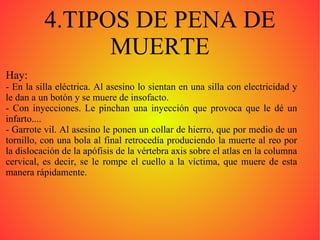 4.TIPOS DE PENA DE MUERTE Hay:  - En la silla eléctrica. Al asesino lo sientan en una silla con electricidad y le dan a un botón y se muere de insofacto. - Con inyecciones. Le pinchan una inyección que provoca que le dé un infarto.... - Garrote vil. Al asesino le ponen un collar de hierro, que por medio de un tornillo, con una bola al final retrocedía produciendo la muerte al reo por la dislocación de la apófisis de la vértebra axis sobre el atlas en la columna cervical, es decir, se le rompe el cuello a la víctima, que muere de esta manera rápidamente. 