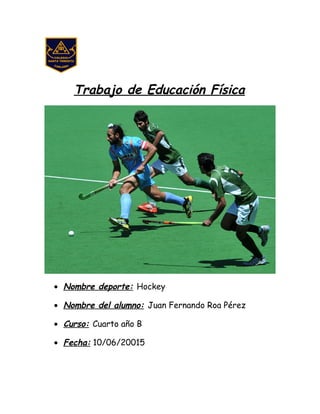 Trabajo de Educación Física
• Nombre deporte: Hockey
• Nombre del alumno: Juan Fernando Roa Pérez
• Curso: Cuarto año B
• Fecha: 10/06/20015
 