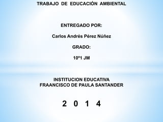 TRABAJO DE EDUCACIÓN AMBIENTAL
ENTREGADO POR:
Carlos Andrés Pérez Núñez
GRADO:
10º1 JM
INSTITUCION EDUCATIVA
FRAANCISCO DE PAULA SANTANDER
2 0 1 4
 