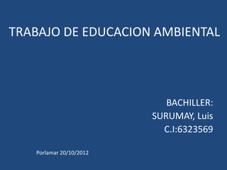 TRABAJO DE EDUCACION AMBIENTAL




                            BACHILLER:
                         SURUMAY, Luis
                           C.I:6323569

   Porlamar 20/10/2012
 