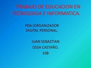 TRABAJO DE EDUCACION EN
TECNOLOGIA E INFORMATICA.

    PDA (ORGANIZADOR
    DIGITAL PERSONAL.

       JUAN SEBASTIAN
        OSSA CASTAÑO.
             10B
 