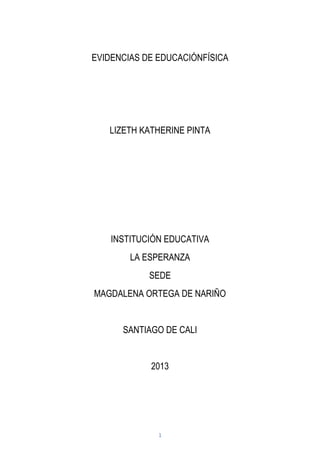 1
EVIDENCIAS DE EDUCACIÓNFÍSICA
LIZETH KATHERINE PINTA
INSTITUCIÓN EDUCATIVA
LA ESPERANZA
SEDE
MAGDALENA ORTEGA DE NARIÑO
SANTIAGO DE CALI
2013
 