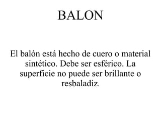 BALON

El balón está hecho de cuero o material
    sintético. Debe ser esférico. La
   superficie no puede ser brillante o
               resbaladiz
                        a
 