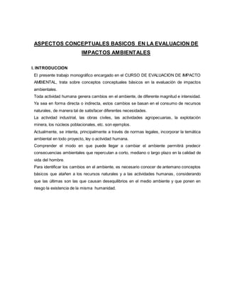 ASPECTOS CONCEPTUALES BASICOS EN LA EVALUACION DE
IMPACTOS AMBIENTALES
I. INTRODUCCION
El presente trabajo monográfico encargado en el CURSO DE EVALUACION DE IMPACTO
AMBIENTAL, trata sobre conceptos conceptuales básicos en la evaluación de impactos
ambientales.
Toda actividad humana genera cambios en el ambiente, de diferente magnitud e intensidad.
Ya sea en forma directa o indirecta, estos cambios se basan en el consumo de recursos
naturales, de manera tal de satisfacer diferentes necesidades.
La actividad industrial, las obras civiles, las actividades agropecuarias, la explotación
minera, los núcleos poblacionales, etc. son ejemplos.
Actualmente, se intenta, principalmente a través de normas legales, incorporar la temática
ambiental en todo proyecto, ley o actividad humana.
Comprender el modo en que puede llegar a cambiar el ambiente permitirá predecir
consecuencias ambientales que repercutan a corto, mediano o largo plazo en la calidad de
vida del hombre.
Para identificar los cambios en el ambiente, es necesario conocer de antemano conceptos
básicos que atañen a los recursos naturales y a las actividades humanas, considerando
que las últimas son las que causan desequilibrios en el medio ambiente y que ponen en
riesgo la existencia de la misma humanidad.
 