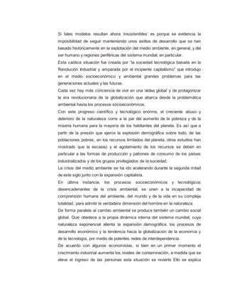 Si tales modelos resultan ahora ‘insostenibles’ es porque se evidencia la
imposibilidad de seguir manteniendo unos estilos de desarrollo que se han
basado históricamente en la explotación del medio ambiente, en general, y del
ser humano y regiones periféricas del sistema mundial, en particular.
Esta caótica situación fue creada por “la sociedad tecnológica basada en la
Revolución Industrial y amparada por el incipiente capitalismo” que introdujo
en el medio socioeconómico y ambiental grandes problemas para las
generaciones actuales y las futuras.
Cada vez hay más conciencia de vivir en una ‘aldea global’ y de protagonizar
la era revolucionaria de la globalización que abarca desde la problemática
ambiental hasta los procesos socioeconómicos.
Con este progreso científico y tecnológico enorme, el creciente abuso y
deterioro de la naturaleza corre a la par del aumento de la pobreza y de la
miseria humana para la mayoría de los habitantes del planeta. Es así que a
partir de la presión que ejerce la explosión demográfica sobre todo, de las
poblaciones pobres, en los recursos limitados del planeta, otros estudios han
mostrado que la escasez y el agotamiento de los recursos se deben en
particular a las formas de producción y patrones de consumo de los países
industrializados y de los grupos privilegiados de la sociedad.
La crisis del medio ambiente se ha ido acelerando durante la segunda mitad
de este siglo junto con la expansión capitalista.
En última instancia, los procesos socioeconómicos y tecnológicos
desencadenantes de la crisis ambiental, se unen a la incapacidad de
comprensión humana del ambiente, del mundo y de la vida en su compleja
totalidad, para admitir la verdadera dimensión del hombre en la naturaleza.
De forma paralela al cambio ambiental se produce también un cambio social
global. Que obedece a la propia dinámica interna del sistema mundial, cuya
naturaleza exponencial alienta la expansión demográfica, los procesos de
desarrollo económico y la tendencia hacia la globalización de la economía y
de la tecnología, por medio de potentes redes de interdependencia.
De acuerdo con algunos economistas, si bien en un primer momento el
crecimiento industrial aumenta los niveles de contaminación, a medida que se
eleva el ingreso de las personas esta situación se revierte Ello se explica
 