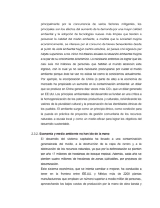 principalmente por la concurrencia de varios factores mitigantes, los
principales son los efectos del aumento de la demanda por una mayor calidad
ambiental y la adopción de tecnologías nuevas más limpias que tienden a
preservar la calidad del medio ambiente, a medida que la sociedad mejora
económicamente, se interesa por el consumo de bienes benevolentes desde
el punto de vista ambiental Según ciertos estudios, en países con ingresos per
cápita superiores a los cinco mil dólares anuales la situación ambiental mejora
a la par de su crecimiento económico. Lo necesario entonces es lograr que los
casi seis mil millones de personas que habitan el mundo alcancen este
ingreso, con lo cual ya no será necesario preocuparse por cuidar el medio
ambiente porque éste tal vez no exista tal como lo conocemos actualmente.
Por ejemplo, la incorporación de China (o parte de ella) a la economía de
mercado ha propiciado un aumento en la contaminación ambiental: un dólar
que se produce en China genera diez veces más CO2, que un dólar generado
en EE.UU. Los principios ambientales del desarrollo se fundan en una crítica a
la homogeneización de los patrones productivos y culturales, reivindicando los
valores de la pluralidad cultural y la preservación de las identidades étnicas de
los pueblos. El ambiente surge como un principio étnico, como condición para
la puesta en práctica de proyectos de gestión comunitaria de los recursos
naturales a escala local y como un medio eficaz para lograr los objetivos del
desarrollo sustentable.
2.3.2. Economía y medio ambiente no han ido de la mano
El desarrollo del sistema capitalista ha llevado a una contaminación
generalizada del medio, a la destrucción de la capa de ozono y a la
destrucción de los recursos naturales, ya que por la deforestación se pierden
por año 17 millones de hectáreas de bosque tropical. Además, cada año se
pierden cuatro millones de hectáreas de zonas cultivables, por procesos de
desertización.
Este sistema económico, que se intenta cambiar o mejorar, ha conducido a
tener en la frontera entre EE.UU. y México más de 2200 plantas
manufactureras que emplean un número superior a medio millón de personas,
aprovechando los bajos costos de producción por la mano de obra barata y
 