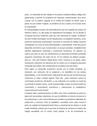 joven. La necesidad de dar trabajo en los países subdesarrollados obliga a los
gobernantes a permitir la instalación de industrias contaminantes; tal y como
sucede con la política seguida en la ciudad de Cubatao en Brasil, pues a
pesar de que existen mejoras, el problema en esa ciudad y en muchas otras
es angustiante.
El sobreprotegido proceso de industrialización que han seguido los países de
América Latina y su alto grado de dependencia tecnológica, los ha llevado a
incorporar técnicas modernas cada vez más intensivas en capital. La difusión
de este modelo tecnológico ha ido desplazando a la pequeña industria y a las
prácticas productivas tradicionales, lanzando al mercado de trabajo mayores
contingentes de mano de obra desempleada o subempleada. Pareciera que el
desarrollo económico que compromete a la actual sociedad, inevitablemente
significa degradación ambiental y contracción económica. En general, se
estima que para el caso de Latinoamérica un desarrollo ambiental sostenible
requeriría inversiones del orden de los 15 mil millones de dólares anuales,
esto es 1.5% del Producto Global Bruto. Pero, inclusive si se dieran, estas
Inversiones carecerían de relevancia de no contar con un programa educativo
ambiental que evitará caer nuevamente en la destrucción del medio.
Para lograr un desarrollo económico acorde con el medio ambiente, es
necesario una reducción de la opulencia y el despilfarro en los países
desarrollados y una transformación radical de las estructuras económicas que
conforman el orden mundial vigente. Para ello, ¿será necesario reducir el
crecimiento económico del Norte?, o ¿es suficiente con cambiar su modo de
crecimiento? Aunado a esto, ¿será imprescindible romper el actual modelo de
crecimiento y acumulación económica y reestructurar el metabolismo
consumista del mundo actual?
Contestar tales cuestionamientos es difícil, pero más complicado es poner en
ejecución las posibles soluciones, ya que en definitiva se trata de convencer a
los productores y a los consumidores que cambien sus prácticas habituales de
producción y consumo. Pero al capitalista, concebido como clase social le
tiene sin cuidado el empobrecimiento físico y espiritual de los obreros o el del
medio ambiente, puesto que lo que más le interesa es arrancar el máximo de
trabajo excedente con el menor costo posible, a fin de incrementar la
 