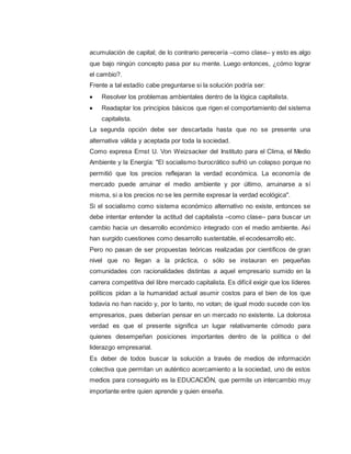 acumulación de capital; de lo contrario perecería –como clase– y esto es algo
que bajo ningún concepto pasa por su mente. Luego entonces, ¿cómo lograr
el cambio?.
Frente a tal estadío cabe preguntarse si la solución podría ser:
 Resolver los problemas ambientales dentro de la lógica capitalista.
 Readaptar los principios básicos que rigen el comportamiento del sistema
capitalista.
La segunda opción debe ser descartada hasta que no se presente una
alternativa válida y aceptada por toda la sociedad.
Como expresa Ernst U. Von Weizsacker del Instituto para el Clima, el Medio
Ambiente y la Energía: "El socialismo burocrático sufrió un colapso porque no
permitió que los precios reflejaran la verdad económica. La economía de
mercado puede arruinar el medio ambiente y por último, arruinarse a sí
misma, si a los precios no se les permite expresar la verdad ecológica".
Si el socialismo como sistema económico alternativo no existe, entonces se
debe intentar entender la actitud del capitalista –como clase– para buscar un
cambio hacia un desarrollo económico integrado con el medio ambiente. Así
han surgido cuestiones como desarrollo sustentable, el ecodesarrollo etc.
Pero no pasan de ser propuestas teóricas realizadas por científicos de gran
nivel que no llegan a la práctica, o sólo se instauran en pequeñas
comunidades con racionalidades distintas a aquel empresario sumido en la
carrera competitiva del libre mercado capitalista. Es difícil exigir que los líderes
políticos pidan a la humanidad actual asumir costos para el bien de los que
todavía no han nacido y, por lo tanto, no votan; de igual modo sucede con los
empresarios, pues deberían pensar en un mercado no existente. La dolorosa
verdad es que el presente significa un lugar relativamente cómodo para
quienes desempeñan posiciones importantes dentro de la política o del
liderazgo empresarial.
Es deber de todos buscar la solución a través de medios de información
colectiva que permitan un auténtico acercamiento a la sociedad, uno de estos
medios para conseguirlo es la EDUCACIÓN, que permite un intercambio muy
importante entre quien aprende y quien enseña.
 