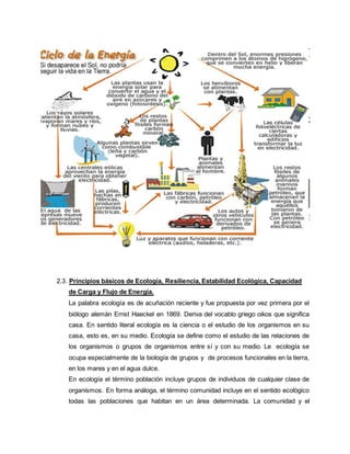 2.3. Principios básicos de Ecología, Resiliencia, Estabilidad Ecológica, Capacidad
de Carga y Flujo de Energía.
La palabra ecología es de acuñación reciente y fue propuesta por vez primera por el
biólogo alemán Ernst Haeckel en 1869. Deriva del vocablo griego oikos que significa
casa. En sentido literal ecología es la ciencia o el estudio de los organismos en su
casa, esto es, en su medio. Ecología se define como el estudio de las relaciones de
los organismos o grupos de organismos entre sí y con su medio. Le ecología se
ocupa especialmente de la biología de grupos y de procesos funcionales en la tierra,
en los mares y en el agua dulce.
En ecología el término población incluye grupos de individuos de cualquier clase de
organismos. En forma análoga, el término comunidad incluye en el sentido ecológico
todas las poblaciones que habitan en un área determinada. La comunidad y el
 