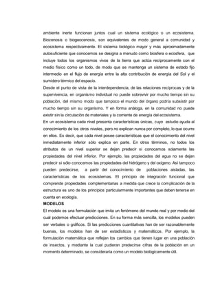 ambiente inerte funcionan juntos cual un sistema ecológico o un ecosistema.
Biocenosis o biogeocenosis, son equivalentes de modo general a comunidad y
ecosistema respectivamente. El sistema biológico mayor y más aproximadamente
autosuficiente que conocemos se designa a menudo como biosfera o ecosfera, que
incluye todos los organismos vivos de la tierra que actúa recíprocamente con el
medio físico como un todo, de modo que se mantenga un sistema de estado fijo
intermedio en el flujo de energía entre la alta contribución de energía del Sol y el
sumidero térmico del espacio.
Desde el punto de vista de la interdependencia, de las relaciones recíprocas y de la
supervivencia, en organismo individual no puede sobrevivir por mucho tiempo sin su
población, del mismo modo que tampoco el mundo del órgano podría subsistir por
mucho tiempo sin su organismo. Y en forma análoga, en la comunidad no puede
existir sin la circulación de materiales y la corriente de energía del ecosistema.
En un ecosistema cada nivel presenta características únicas, cuyo estudio ayuda al
conocimiento de los otros niveles, pero no explican nunca por completo, lo que ocurre
en ellos. Es decir, que cada nivel posee características que el conocimiento del nivel
inmediatamente inferior sólo explica en parte. En otros términos, no todos los
atributos de un nivel superior se dejan predecir si conocemos solamente las
propiedades del nivel inferior. Por ejemplo, las propiedades del agua no se dejan
predecir si sólo conocemos las propiedades del hidrógeno y del oxígeno. Así tampoco
pueden predecirse, a partir del conocimiento de poblaciones aisladas, las
características de los ecosistemas. El principio de integración funcional que
comprende propiedades complementarias a medida que crece la complicación de la
estructura es uno de los principios particularmente importantes que deben tenerse en
cuenta en ecología.
MODELOS
El modelo es una formulación que imita un fenómeno del mundo real y por medio del
cual podemos efectuar predicciones. En su forma más sencilla, los modelos pueden
ser verbales o gráficos. Si las predicciones cuantitativas han de ser razonablemente
buenas, los modelos han de ser estadísticos y matemáticos. Por ejemplo, la
formulación matemática que reflejan los cambios que tienen lugar en una población
de insectos, y mediante la cual pudieran predecirse cifras de la población en un
momento determinado, se consideraría como un modelo biológicamente útil.
 