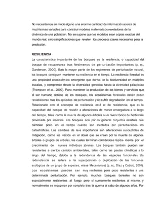 No necesitamos en modo alguno una enorme cantidad de información acerca de
muchísimas variables para construir modelos matemáticos reveladores de la
dinámica de una población. No se supone que los modelos sean copias exactas del
mundo real, sino simplificaciones que revelen los procesos claves necesarios para la
predicción.
RESILIENCIA
La característica importante de los bosques es la resiliencia, o capacidad del
bosque de recuperarse tras fenómenos de perturbación importantes (p. ej.,
Gunderson, 2000). Bajo la mayor parte de los regímenes de perturbación natural,
los bosques consiguen mantener su resiliencia en el tiempo. La resiliencia forestal es
una propiedad ecosistémica emergente que deriva de la biodiversidad en múltiples
escalas, y comprende desde la diversidad genética hasta la diversidad paisajística
(Thompson et al., 2009). Para mantener la producción de los bienes y servicios que
el ser humano obtiene de los bosques, los ecosistemas forestales deben poder
restablecerse tras los episodios de perturbación y no sufrir degradación en el tiempo.
Relacionado con el concepto de resiliencia está el de resistencia, que es la
capacidad del bosque de resistir a alteraciones de menor envergadura a lo largo
del tiempo, tales como la muerte de algunos árboles o un nivel crónico de herbivoría
provocada por insectos. Los bosques son por lo general conjuntos estables que
cambian poco en el tiempo cuando son afectados por perturbaciones no
catastróficas. Los cambios de leve importancia son alteraciones susceptibles de
mitigación, como los vacíos en el dosel que se crean por la muerte de algunos
árboles o grupos de árboles, los cuales terminan colmándose rápida- mente por el
crecimiento de nuevos individuos jóvenes. Los bosques también pueden ser
resistentes a ciertos cambios ambientales, tales como las pautas climáticas a lo
largo del tiempo, debido a la redundancia de las especies funcionales (la
redundancia se refiere a la superposición o duplicación de las funciones
ecológicas de un grupo de especies; véase Mecanismos) (p. ej., Díaz y Cabido, 2001).
Los ecosistemas pueden ser muy resilientes pero poco resistentes a una
determinada perturbación. Por ejemplo, muchos bosques boreales no son
especialmente resistentes al fuego pero sí sumamente resilientes al mismo, y
normalmente se recuperan por completo tras la quema al cabo de algunos años. Por
 