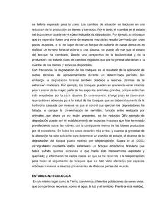 se habría esperado para la zona. Los cambios de situación se traducen en una
reducción de la producción de bienes y servicios. Por lo tanto, el «cambio en el estado
del ecosistema» puede servir como indicador de degradación. Por ejemplo, si el bosque
que se esperaba fuese una zona de especies mezcladas resulta dominado por unas
pocas especies, o si en lugar de ser un bosque de cubierta de copas densa es en
realidad un terreno forestal abierto o una sabana, se puede afirmar que el estado
del bosque ha cambiado. Desde una perspectiva de la biodiversidad y de la
producción, se trataría pues de cambios negativos que por lo general afectarían a la
cuantía de los bienes y servicios disponibles.
Con frecuencia, la degradación de los bosques es el resultado de la aplicación de
malas técnicas de aprovechamiento durante un determinado período. Sin
embargo, la degradación forestal también obedece a razones distintas de la
extracción maderera. Por ejemplo, los bosques pueden en apariencia estar intactos
pero carecer de la mayor parte de las especies animales grandes, porque estas han
sido aniquiladas por la caza abusiva. En consecuencia, a largo plazo se observarán
repercusiones adversas para la salud de los bosques que se deben al aumento de la
herbivoría causada por insectos ya que el control que ejercían los depredadores ha
faltado, o porque la diseminación de semillas, función antes realizada por
animales que ahora ya no están presentes, se ha reducido Otro ejemplo de
degradación puede ser el establecimiento de especies invasivas que han terminado
prevaleciendo sobre las nativas, con la consiguiente merma de los bienes producidos
por el ecosistema. En todos los casos descritos más arriba, y cuando la gravedad de
la alteración ha sido suficiente para determinar un cambio de estado, el alcance de la
degradación del bosque puede medirse por telepercepción. Souza et al. (2OOC)
cartografiaron mediante datos satelitales un bosque amazónico brasileño que
había sufrido quemas excesivas o que había sido intensamente explotado y
quemado; y informaron de varios casos en que se ha recurrido a la telepercepción
para hacer el seguimiento de bosques que se han visto afectados por especies
arbóreas invasivas e insectos provenientes de diversas partes del mundo.
ESTABILIDAD ECOLOGICA
En un mismo lugar como la Tierra, convivimos diferentes poblaciones de seres vivos,
que compartimos recursos, como el agua, la luz y el territorio. Frente a esta realidad,
 