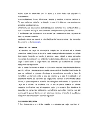 madre, quien lo amamanta con su leche y lo cuida hasta que adquiere su
independencia.
Nuestro planeta es rico en vida animal y vegetal, y nosotros formamos parte de él.
Por eso, debemos cuidarlo y protegerlo, ya que si lo dañamos nos perjudicamos
también a nosotros mismos.
En la Tierra, nos relacionamos tanto con aquellos elementos vivos como con otros no
vivos. Estos son: aire, agua, tierra, minerales, energía lumínica (Sol), etcétera.
El ambiente en que se desarrolla esta relación (de los elementos vivos y aquellos no
vivos) se llama ecosistema.
La ciencia natural que estudia la interrelación entre los seres vivos y los elementos
del ambiente se llama ecología.
CAPACIDAD DE CARGA
La capacidad de carga de una especie biológica en un ambiente es el tamaño
máximo de población que el ambiente puede soportar indefinidamente en un periodo
determinado, teniendo en cuenta el alimento, agua, hábitat, y otros elementos
necesarios disponibles en ese ambiente. En biología de poblaciones la capacidad de
carga se define como la carga máxima del ambiente, que es diferente del concepto
de equilibrio de la población.
Para la población humana a veces se consideran variables más complejas como la
atención médica y saneamiento. A medida que aumenta la densidad de población, la
tasa de natalidad a menudo disminuye y generalmente aumenta la tasa de
mortalidad. La diferencia entre la tasa de natalidad y la tasa de mortalidad es el
crecimiento natural. La capacidad de carga podría soportar un crecimiento natural
positivo, o podría requerir un aumento natural negativo. Por lo tanto, la capacidad de
carga es el número de individuos que un entorno puede soportar sin efectos
negativos significativos para el organismo dado y su entorno. Por debajo de la
capacidad de carga las poblaciones normalmente aumentan, mientras que por
encima, por lo general disminuyen. Un factor que mantiene el tamaño de la población
en equilibrio se conoce como factor de regulación.
EL FLUJO DE ENERGIA
El flujo de energía es uno de los modelos conceptuales que mejor organizan el
 
