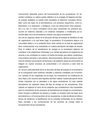 conocimiento disponible acerca del funcionamiento de los ecosistemas. En tal
sentido constituye un valioso auxiliar didáctico en la ecología. El diagrama de flujo
de energía establece un puente entre disciplinas al relacionar conceptos físicos
tales como las leyes de la termodinámica, con procesos bioquímicos, como la
fotosíntesis y la respiración, o biológicos, como las interacciones entre especies.
Da a su vez un marco conceptual común para comprender los procesos que
ocurren en sistemas naturales y en sistemas manejados o modificados por el
hombre tales como los ecosistemas urbanos y los agros ecosistemas.
Uno de los aspectos claves en la discusión del flujo de energía es identificar el nivel
de organización a la cual tienen lugar: el ecosistema. El ecosistema abarca a la
comunidad biótica y a su ambiente físico. Este cambio en el nivel de organización
tiene consecuencias muy importantes en nuestra percepción del objeto de estudio.
Para el análisis de la transferencia de energía en el ecosistema dejamos de
considerar a las poblaciones individuales y en cambio agrupamos los organismos de
acuerdo a sus similitudes en cuanto a la fuente de energía que utilizan: productores,
consumidores primarios o secundarios, descomponedores. Muchos procesos clave a
nivel de individuo (acumulación de biomasa) o de población (tasas de crecimiento) se
integran en nuevos procesos (la productividad o el consumo) a este nivel de
organización.
Un recurso particularmente útil en la discusión del flujo de energía en el ecosistema
es la comparación entre sistemas naturales y sistemas manejados por el hombre.
Los cambios en las magnitudes de los flujos, los mecanismos de modificación de
esos flujos y los recursos para lograrlos permiten mejorar nuestra percepción de los
límites impuestos por la naturaleza a los agros ecosistemas. En este capítulo
discutiremos los aspectos claves del flujo de energía en los ecosistemas. Este
capítulo se organiza en torno de los aspectos que consideramos más importantes
para la comprensión de los procesos de transferencia de energía en el ecosistema.
Estos incluyen la definición de sistema y modelo, la conexión entre las leyes de la
termodinámica y el funcionamiento de los ecosistemas, la idea de eficiencia trófica y
tiempo de residencia, la identificación de los controles ambientales de los distintos
flujos parciales y las consecuencias de las acciones de manejo sobre el
funcionamiento de los ecosistemas.
 