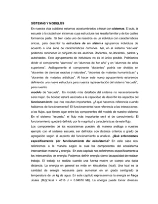 SISTEMAS Y MODELOS
En nuestra vida cotidiana estamos acostumbrados a tratar con sistemas. El aula, la
escuela o la ciudad son sistemas cuya estructura nos resulta familiar y de los cuales
formamos parte. Si bien cada uno de nosotros es un individuo con características
únicas, para describir la estructura de un sistema agrupamos individuos de
acuerdo a una serie de características comunes. Así, en el sistema ”escuela”
podemos reconocer el conjunto de los alumnos, docentes, no-docentes, padres y
autoridades. Este agrupamiento de individuos no es el único posible. Podríamos
dividir el componente “alumnos” en “alumnos de 1er año” y en “alumnos de años
superiores”. Análogamente el componente “docentes” podría ser dividido en
“docentes de ciencias exactas y naturales”, “docentes de materias humanísticas” y
“docentes de materias artísticas”. Al hacer este nuevo agrupamiento estaremos
definiendo una nueva estructura para nuestra representación del sistema “escuela”,
para nuestro
modelo de “escuela”. Un modelo más detallado del sistema no necesariamente
será mejor. Su bondad estará asociada a la capacidad de describir los aspectos del
funcionamiento que nos resulten importantes. ¿A qué hacemos referencia cuando
hablamos de funcionamiento? El funcionamiento hace referencia a las interacciones,
a los flujos, que tienen lugar entre los componentes del modelo de nuestro sistema.
En el sistema “escuela,” el flujo más importante será el de conocimiento. El
funcionamiento quedará definido por la magnitud y características de este flujo.
Los componentes de los ecosistemas pueden, de manera análoga a nuestro
ejemplo con el sistema escuela, ser definidos con distintos criterios o grado de
agregación según el aspecto del funcionamiento a analizar. ¿Qué entendemos
específicamente por funcionamiento del ecosistema? En este caso nos
referiremos a la manera según la cual los componentes del ecosistema
intercambian materia y energía. En este capítulo nos referiremos específicamente a
los intercambios de energía. Podemos definir energía como lacapacidad de realizar
trabajo. El trabajo se realiza cuando una fuerza mueve un cuerpo una dada
distancia. La energía en general se mide en kilocalorías (kcal). Una kcal es la
cantidad de energía necesaria para aumentar en un grado centígrado la
temperatura de un kg de agua. En este capítulo expresaremos la energía en Mega
Joules (MJ)(1kcal = 4816 J = 0.04816 MJ). La energía puede tomar diversas
 