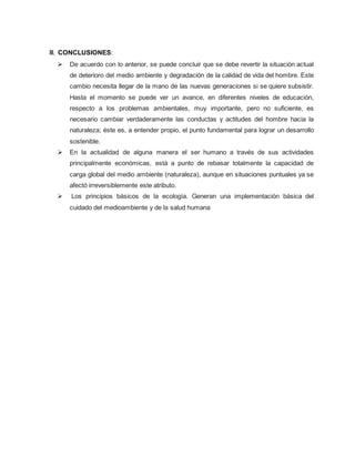 III. CONCLUSIONES:
 De acuerdo con lo anterior, se puede concluir que se debe revertir la situación actual
de deterioro del medio ambiente y degradación de la calidad de vida del hombre. Este
cambio necesita llegar de la mano de las nuevas generaciones si se quiere subsistir.
Hasta el momento se puede ver un avance, en diferentes niveles de educación,
respecto a los problemas ambientales, muy importante, pero no suficiente, es
necesario cambiar verdaderamente las conductas y actitudes del hombre hacia la
naturaleza; éste es, a entender propio, el punto fundamental para lograr un desarrollo
sostenible.
 En la actualidad de alguna manera el ser humano a través de sus actividades
principalmente económicas, está a punto de rebasar totalmente la capacidad de
carga global del medio ambiente (naturaleza), aunque en situaciones puntuales ya se
afectó irreversiblemente este atributo.
 Los principios básicos de la ecología. Generan una implementación básica del
cuidado del medioambiente y de la salud humana
 