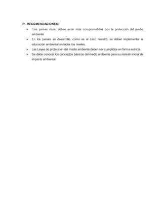 IV. RECOMENDACIONES:
 :Los países ricos, deben estar más comprometidos con la protección del medio
ambiente
 En los países en desarrollo, como es el caso nuestro, se deben implementar la
educación ambiental en todos los niveles.
 Las Leyes de protección del medio ambiente deben ser cumplidos en forma estricta.
 Se debe conocer los conceptos básicos del medio ambiente para su revisión inicial de
impacto ambiental.
 
