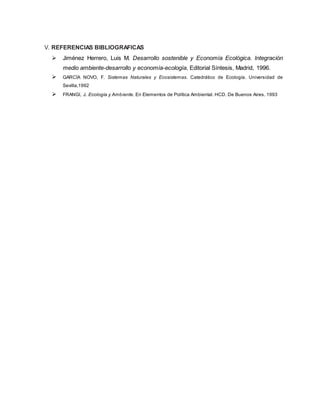 V. REFERENCIAS BIBLIOGRAFICAS
 Jiménez Herrero, Luis M. Desarrollo sostenible y Economía Ecológica. Integración
medio ambiente-desarrollo y economía-ecología, Editorial Síntesis, Madrid, 1996.
 GARCÍA NOVO, F. Sistemas Naturales y Ecosistemas. Catedrático de Ecología. Universidad de
Sevilla,1992
 FRANGI, J. Ecología y Ambiente. En Elementos de Política Ambiental. HCD. De Buenos Aires. 1993
 