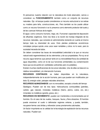 Si pensamos nuestra relación con la naturaleza de modo abarcador, vamos a
considerar su FUNCIONAMIENTO también como un conjunto de recursos
naturales. Ejs: el bosque puede considerarse un recurso estructural si se extrae
su madera para leña, construcciones, etc. Pero también se los puede utilizar
como un recurso funcional si se lo preserva como elemento protector del suelo y
de las cuencas hídricas de la región.
El agua: como consumo humano, riego, etc. Funcional: capacidad de depuración
de efluentes orgánicos. Esto nos lleva a la noción de manejo integrado de los
recursos naturales, que consiste en administrarlos teniendo en cuenta al mismo
tiempo toda su diversidad de usos. Esto plantea problemas económicos
complejos porque quizás unos usos sean rentables y otros no lo sean, pero la
sociedad necesita de todos.
Se deben considerar las tasas de renovabilidad (velocidad a la que un recurso
natural está regenerándose) de los elementos y de sus propiedades. Por ej: en el
recurso agua tenemos que pensar tanto en su renovabilidad física (la cantidad de
agua disponible), como en la de sus funciones ambientales (su contaminación
hace que se encuentre en cantidades suficientes pero no potables).
Existen muchas clasificaciones de recursos naturales. Una de ellas se basa en su
relativa renovabilidad y la intervención humana.
RECURSOS CONTINUOS: se hallan disponibles en la naturaleza,
independientemente de la acción humana, pero que pueden ser modificados por
ésta. Ej: energía solar, paisajes naturales atractivos.
RECURSOS ALMACENADOS: son no renovables, excepto a través del tiempo
Geológico. Pueden ser de tres tipos: hidrocarburos combustibles (petróleo,
carbón, gas natural), minerales metálicos (hierro, plomo, cobre, oro, etc.)
minerales no metálicos (granito, grava, etc.)
RECURSOS EN MOVIMIENTO: pueden ser mantenidos o incrementados por el
hombre. Es el caso de los suelos, bosques, fauna y flora silvestres. El hombre
puede erosionar el suelo o deforestar regiones enteras, y puede, también,
recuperar tierras casi áridas y reforestar zonas previamente calcinadas.
Un factor importante es la calidad de la tecnología de explotación de los recursos
naturales. Pueden ser:
 