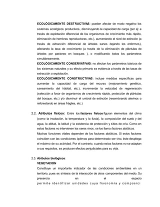 ECOLÓGICAMENTE DESTRUCTIVAS: pueden afectar de modo negativo los
sistemas ecológicos productivos, disminuyendo la capacidad de carga (por ej: a
través de explotación diferencial de los organismos de crecimiento más rápido,
eliminación de hembras reproductoras, etc.), aumentando el nivel de extinción )a
través de extracción diferencial de árboles sanos dejando los enfermos),
afectando la tasa de crecimiento (a través de la eliminación de plántulas de
árboles por pastoreo en bosques ), o modificando todos los parámetros
simultáneamente.
ECOLÓGICAMENTE CONSERVATIVAS: no afectan los parámetros básicos de
los sistemas naturales y su efecto primario se evidencia a través de las tasas de
extracción o explotación.
ECOLÓGICAMENTE CONSTRUCTIVAS: incluye medidas específicas para
aumentar la capacidad de carga del recurso (mejoramiento genético,
saneamiento del hábitat, etc.), incrementar la velocidad de regeneración
(selección a favor de organismos de crecimiento rápido, protección de plántulas
del bosque, etc.) y/o disminuir el umbral de extinción (resembrando alevinos o
reforestando en áreas frágiles, etc.)
2.2. Atributos físicos: Entre los factores físicos figuran elementos del clima
(como la insolación, la temperatura y la lluvia), la composición del suelo y del
agua, la altitud, la latitud y la existencia de protección y sitios de cría. Como en
estos factores no intervienen los seres vivos, se los llama factores abióticos.
Muchas funciones vitales dependen de los factores abióticos. Si estos factores
coinciden con las condiciones óptimas para determinado ser vivo, éste despliega
el máximo de su actividad. Por el contrario, cuando estos factores no se adaptan
a sus requisitos, se producen efectos perjudiciales para su vida.
2.3. Atributos biológicos:
VEGETACION
Constituye un importante indicador de las condiciones ambientales en un
territorio, pues es síntesis de la interacción de otros componentes del medio. Su
presencia en el espacio
p e r m i t e i d e n t i f i c a r u n i d a d e s c u y a f i s o n o m í a y c o m p o s i c i
 