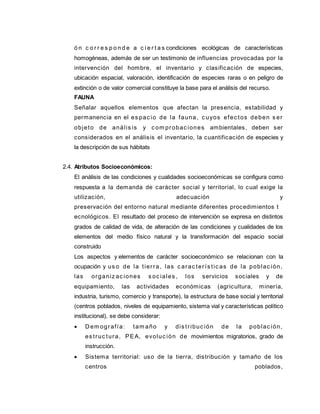 ó n c o r r e s p o n d e a c i e r t a s condiciones ecológicas de características
homogéneas, además de ser un testimonio de influencias provocadas por la
intervención del hombre, el inventario y clasificación de especies,
ubicación espacial, valoración, identificación de especies raras o en peligro de
extinción o de valor comercial constituye la base para el análisis del recurso.
FAUNA
Señalar aquellos elementos que afectan la presencia, estabilidad y
permanencia en el es pac io de la fauna, c uyos efec tos deben s er
objeto de anális is y c om probac iones ambientales, deben ser
considerados en el análisis el inventario, la cuantificación de especies y
la descripción de sus hábitats
2.4. Atributos Socioeconómicos:
El análisis de las condiciones y cualidades socioeconómicas se configura como
respuesta a la demanda de carácter social y territorial, lo cual exige la
utilización, adecuación y
preservación del entorno natural mediante diferentes procedimientos t
ecnológicos. El resultado del proceso de intervención se expresa en distintos
grados de calidad de vida, de alteración de las condiciones y cualidades de los
elementos del medio físico natural y la transformación del espacio social
construido
Los aspectos y elementos de carácter socioeconómico se relacionan con la
ocupación y us o de la tierra, las c arac terís tic as de la poblac ión,
las organiz ac iones s oc iales , los servicios sociales y de
equipamiento, las actividades económicas (agricultura, minería,
industria, turismo, comercio y transporte), la estructura de base social y territorial
(centros poblados, niveles de equipamiento, sistema vial y características político
institucional), se debe considerar:
 Dem ografía: tam año y dis tribuc ión de la poblac ión,
es truc tura, PEA, evoluc ión de movimientos migratorios, grado de
instrucción.
 Sistema territorial: uso de la tierra, distribución y tamaño de los
centros poblados,
 