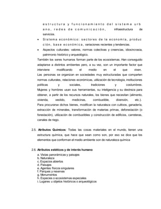e s t r u c t u r a y f u n c i o n a m i e n t o d e l s i s t e m a u r b
a n o , r e d e s d e c o m u n i c a c i ó n , infraestructura de
servicios.
 S i s t e m a e c o n ó m i c o : s e c t o r e s d e l a e c o n o m í a , p r o d u c
c i ó n , b a s e e c o n ó m i c a , variaciones recientes y tendencias.
 Aspectos culturales: valores, normas colectivas y creencias, idiosincrasia,
patrimonio histórico y arqueológico.
También los seres humanos forman parte de los ecosistemas. Han conseguido
adaptarse a distintos ambientes pero, a su vez, son un importante factor que
interviene modificando el medio en el que viven.
Las personas se organizan en sociedades muy estructuradas que comparten
normas culturales, relaciones económicas, utilización de tecnología, instituciones
políticas y sociales, tradiciones y costumbres.
Mujeres y hombres usan sus herramientas, su inteligencia y su destreza para
obtener, a partir de los recursos naturales, los bienes que necesitan (alimento,
vivienda, vestido, medicinas, combustible, diversión, etc.).
Para procurarse dichos bienes, modifican la naturaleza con cultivos, ganadería,
extracción de minerales, transformación de materias primas, deforestación (o
forestación), utilización de combustibles y construcción de edificios, carreteras,
canales de riego.
2.5. Atributos Químicos: Todas las cosas materiales en el mundo, tienen una
estructura química, que hace que sean como son, por eso se dice que los
elementos que conforman el medio ambiente son de naturaleza química
2.6. Atributos estéticos y de interés humano
a. Vistas panorámicas y paisajes
b. Naturaleza
c. Espacios abiertos
d. Paisajes
e. Agentes físicos singulares
f. Parques y reservas
g. Monumentos
h. Especies o ecosistemas especiales
i. Lugares u objetos históricos o arqueológicos
 