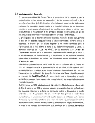 2.2. Medio Ambiente y Desarrollo
El calentamiento global del Planeta Tierra; el agotamiento de la capa de ozono; la
contaminación de las fuentes de agua dulce y de los océanos, del suelo y de la
atmósfera; la pérdida de la biodiversidad y la destrucción acelerada de los bosques
tropicales; la producción descontrolada y el manejo ineficiente de los desechos,
constituyen una muestra del deterioro de las condiciones de vida en el planeta y son
el resultado de la no aplicación de los principios básicos de convivencia, ya que se
han impuesto los intereses económicos sobre los sociales y ambientales.
La preocupación por el deterioro ambiental aparece a mediados de este siglo, pero no
es sino en dos décadas después cuando la situación empieza a tornarse crítica, al
reconocer el mundo que se estaba llegando a los límites tolerables para la
supervivencia de la vida sobre la Tierra y su preservación presente y futura. El
dramático mensaje del CLUB DE ROMA, en su documento Los Límites del
Crecimiento, alertaba que si la humanidad seguía creciendo al ritmo que lo hacía y,
la industrialización, la contaminación y la devastación de los recursos naturales
continuaban aumentando, los límites del crecimiento serían alcanzados en los
próximos cien años.
Cuando la angustia empezó a hacer presa del mundo industrializado, se realiza, en
1972 en Estocolmo-Suecia, la Conferencia de las Naciones Unidas sobre el Medio
Ambiente Humano, obligando a dar un salto cualitativo en la forma de ver y afrontar
los problemas del ambiente y del desarrollo, dentro de un enfoque integrado. Aparece
el concepto de ECODESARROLLO, reconociendo que el desarrollo y el medio
ambiente no solo que no se oponen, sino que constituyen dos aspectos inseparables
y complementarios.
De Estocolmo, en 1972, a la Conferencia Mundial sobre Medio Ambiente y Desarrollo
de Río de Janeiro, en 1992, o sea que pasaron otros veinte años, se profundizaron
los procesos reflexivos y la toma de conciencia sobre el desarrollo y el medio
ambiente, pero desgraciadamente se agudizaron los problemas ambientales
mundialmente, en una clara demostración que las decisiones políticas seguían siendo
demasiado dependientes del interés económico y material y que era necesario arribar
a compromisos mucho más firmes y serios que detengan las peligrosas tendencias,
en base a un proceso de concertación que armonice, en la práctica, la equidad
 