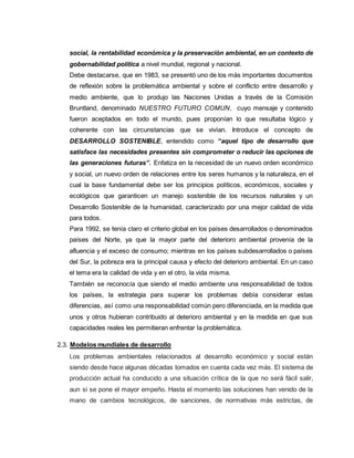 social, la rentabilidad económica y la preservación ambiental, en un contexto de
gobernabilidad política a nivel mundial, regional y nacional.
Debe destacarse, que en 1983, se presentó uno de los más importantes documentos
de reflexión sobre la problemática ambiental y sobre el conflicto entre desarrollo y
medio ambiente, que lo produjo las Naciones Unidas a través de la Comisión
Bruntland, denominado NUESTRO FUTURO COMUN, cuyo mensaje y contenido
fueron aceptados en todo el mundo, pues proponían lo que resultaba lógico y
coherente con las circunstancias que se vivían. Introduce el concepto de
DESARROLLO SOSTENIBLE, entendido como “aquel tipo de desarrollo que
satisface las necesidades presentes sin comprometer o reducir las opciones de
las generaciones futuras”. Enfatiza en la necesidad de un nuevo orden económico
y social, un nuevo orden de relaciones entre los seres humanos y la naturaleza, en el
cual la base fundamental debe ser los principios políticos, económicos, sociales y
ecológicos que garanticen un manejo sostenible de los recursos naturales y un
Desarrollo Sostenible de la humanidad, caracterizado por una mejor calidad de vida
para todos.
Para 1992, se tenía claro el criterio global en los países desarrollados o denominados
países del Norte, ya que la mayor parte del deterioro ambiental provenía de la
afluencia y el exceso de consumo; mientras en los países subdesarrollados o países
del Sur, la pobreza era la principal causa y efecto del deterioro ambiental. En un caso
el tema era la calidad de vida y en el otro, la vida misma.
También se reconocía que siendo el medio ambiente una responsabilidad de todos
los países, la estrategia para superar los problemas debía considerar estas
diferencias, así como una responsabilidad común pero diferenciada, en la medida que
unos y otros hubieran contribuido al deterioro ambiental y en la medida en que sus
capacidades reales les permitieran enfrentar la problemática.
2.3. Modelos mundiales de desarrollo
Los problemas ambientales relacionados al desarrollo económico y social están
siendo desde hace algunas décadas tomados en cuenta cada vez más. El sistema de
producción actual ha conducido a una situación crítica de la que no será fácil salir,
aun si se pone el mayor empeño. Hasta el momento las soluciones han venido de la
mano de cambios tecnológicos, de sanciones, de normativas más estrictas, de
 