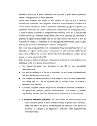 establecer impuestos a quien contamine o de subsidios a quien elabore productos
‘verdes’ o amigables con el medio ambiente.
Todas estas medidas han tenido un éxito relativo, lo cierto es que la situación
ambiental del planeta es cada vez peor e irreversible. Para nadie es un secreto que el
mundo actual enfrenta una serie de problemas ambientales que parecen perfilar una
catástrofe: fenómenos de cambio climático que comprometen los niveles productivos,
la capa de ozono ha sufrido un adelgazamiento alarmante, día a día la biodiversidad
mundial disminuye y estamos conduciendo a las pocas especies que utilizamos a
patrones de agotamiento genético (sólo 30 del total conocido nos ofrecen el 85% de
nuestros alimentos). El suelo fértil y la cubierta vegetal pierden terreno. Cada año, por
ejemplo, se desertifican 7 millones de hectáreas en el planeta.
Eso no es todo, el agua potable cada vez escasea más y los desechos peligrosos se
depositan en lugares inadecuados, ocasionando con ello enormes problemas de
salud. Sólo en México se producen diariamente 80 mil toneladas de residuos de los
cuales se recicla únicamente el 6%.
Estos problemas deben ser ubicados necesariamente dentro de un contexto de crisis
global que perfila el fin de una época en la que:
 Los bloques de poder, que dominaron el siglo XX, se han reconstituido
dramáticamente;
 Los valores sociales se enfrentan a propuestas de grupos que tradicionalmente
han sido descritos como minorías’;
 Los modelos de liberalización económica arrojan un saldo brutal de pobreza que,
los países del sur, se ve agravado por un círculo vicioso de miseria y
devastación de recursos.
 En donde una gran cantidad de países ha manifestado procesos separatistas y
las propuestas políticas parecen comprometidas con criterios y ofertas
coyunturales de corto plazo que permiten a sus promotores el acceso al poder.
2.3.1. Deterioro Ambiental y Humano: “La causa mayor del deterioro continuo del
medio ambiente global es el insostenible modelo de producción y consumo,
particularmente en los países industrializados. En tanto que en los países en
desarrollo la pobreza y la degradación ambiental están estrechamente
interrelacionados”.
 