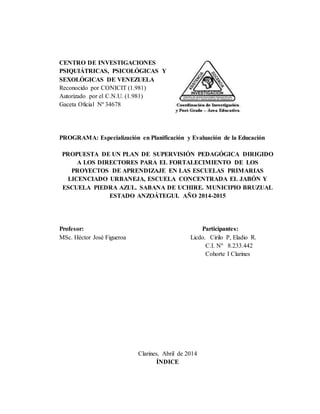 CENTRO DE INVESTIGACIONES
PSIQUIÁTRICAS, PSICOLÓGICAS Y
SEXOLÓGICAS DE VENEZUELA
Reconocido por CONICIT (1.981)
Autorizado por el C.N.U. (1.981)
Gaceta Oficial Nº 34678
PROGRAMA: Especialización en Planificación y Evaluación de la Educación
PROPUESTA DE UN PLAN DE SUPERVISIÓN PEDAGÓGICA DIRIGIDO
A LOS DIRECTORES PARA EL FORTALECIMIENTO DE LOS
PROYECTOS DE APRENDIZAJE EN LAS ESCUELAS PRIMARIAS
LICENCIADO URBANEJA, ESCUELA CONCENTRADA EL JABÓN Y
ESCUELA PIEDRA AZUL. SABANA DE UCHIRE. MUNICIPIO BRUZUAL
ESTADO ANZOÁTEGUI. AÑO 2014-2015
Profesor: Participantes:
MSc. Héctor José Figueroa Licdo. Cirilo P, Eladio R.
C.I. Nº 8.233.442
Cohorte I Clarines
Clarines, Abril de 2014
ÍNDICE
 
