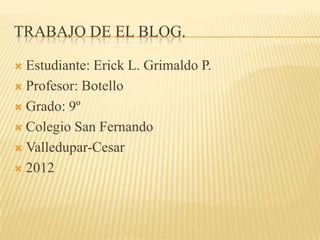 TRABAJO DE EL BLOG.

 Estudiante: Erick L. Grimaldo P.
 Profesor: Botello

 Grado: 9º

 Colegio San Fernando

 Valledupar-Cesar

 2012
 