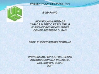 PRESENTACIÓN DE DIAPOSITIVA E-LEARNING JHON POLANIA ARTEAGA CARLOS ALFREDO PESCA TAFUR JEISON ANDRES REYES JAIMES DEINER RESTREPO DURAN PROF: ELIECER SUAREZ SERRANO UNIVERSIDAD POPULAR DEL CESAR INTRODUCCION A LA INGENERIA VALLEDUPAR / CESAR 2011 