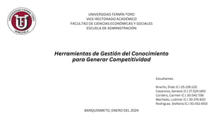 UNIVERSIDAD FERMÍN TORO
VICE-RECTORADO ACADÉMICO
FACULTAD DE CIENCIAS ECONÓMICAS Y SOCIALES
ESCUELA DE ADMINISTRACIÓN
BARQUISIMETO, ENERO DEL 2024
Herramientas de Gestión del Conocimiento
para Generar Competitividad
Estudiantes:
Bracho, Eliab (C.I 25.139.122)
Casanova, Genesis (C.I 27.024.180)
Cordero, Carmen (C.I 30.042.728)
Machado, Ludimar (C.I 30.376.922)
Rodriguez, Stefania (C.I 30.052.650)
 
