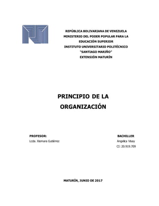 REPÚBLICA BOLIVARIANA DE VENEZUELA
MINISTERIO DEL PODER POPULAR PARA LA
EDUCACIÓN SUPERIOR
INSTITUTO UNIVERSITARIO POLITÉCNICO
“SANTIAGO MARIÑO”
EXTENSIÓN MATURÍN
PRINCIPIO DE LA
ORGANIZACIÓN
PROFESOR: BACHILLER
Lcda. Xiomara Gutiérrez Angelica Visay
CI: 20.919.709
MATURÍN, JUNIO DE 2017
 
