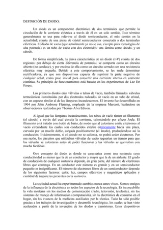 DEFINICIÓN DE DIODO:
Un diodo es un componente electrónico de dos terminales que permite la
circulación de la corriente eléctrica a través de él en un solo sentido. Este término
generalmente se usa para referirse al diodo semiconductor, el más común en la
actualidad; consta de una pieza de cristal semiconductor conectada a dos terminales
eléctricos. El diodo de vacío (que actualmente ya no se usa, excepto para tecnologías de
alta potencia) es un tubo de vacío con dos electrodos: una lámina como ánodo, y un
cátodo.
De forma simplificada, la curva característica de un diodo (I-V) consta de dos
regiones: por debajo de cierta diferencia de potencial, se comporta como un circuito
abierto (no conduce), y por encima de ella como un circuito cerrado con una resistencia
eléctrica muy pequeña. Debido a este comportamiento, se les suele denominar
rectificadores, ya que son dispositivos capaces de suprimir la parte negativa de
cualquier señal, como paso inicial para convertir una corriente alterna en corriente
continua. Su principio de funcionamiento está basado en los experimentos de Lee De
Forest.
Los primeros diodos eran válvulas o tubos de vacío, también llamados válvulas
termoiónicas constituidas por dos electrodos rodeados de vacío en un tubo de cristal,
con un aspecto similar al de las lámparas incandescentes. El invento fue desarrollado en
1904 por John Ambrose Fleming, empleado de la empresa Marconi, basándose en
observaciones realizadas por Thomas Alva Edison.
Al igual que las lámparas incandescentes, los tubos de vacío tienen un filamento
(el cátodo) a través del cual circula la corriente, calentándolo por efecto Joule. El
filamento está tratado con óxido de bario, de modo que al calentarse emite electrones al
vacío circundante los cuales son conducidos electro estáticamente hacia una placa,
curvada por un muelle doble, cargada positivamente (el ánodo), produciéndose así la
conducción. Evidentemente, si el cátodo no se calienta, no podrá ceder electrones. Por
esa razón, los circuitos que utilizaban válvulas de vacío requerían un tiempo para que
las válvulas se calentaran antes de poder funcionar y las válvulas se quemaban con
mucha facilidad.
Otro concepto de diodo es donde se caracteriza como una sustancia cuya
conductividad es menor que la de un conductor y mayor que la de un aislante. El grado
de conducción de cualquier sustancia depende, en gran parte, del número de electrones
libres que contenga. En un conductor este número es grande y en un semiconductor
pequeño es insignificante. El número de electrones libres de un semiconductor depende
de los siguientes factores: calor, luz, campos eléctricos y magnéticos aplicados y
cantidad de impurezas presentes en la sustancia.
La sociedad actual ha experimentado cambios nunca antes vistos. Somos testigos
de la influencia de la electrónica en todos los aspectos de la tecnología. Es inconcebible
la vida moderna sin los medios de comunicación (radio, televisión, telefonía), sin los
sistemas de manejo de información (computación), sin la electrónica de consumo en el
hogar, sin los avances de la medicina auxiliados por la técnica. Todo ha sido posible
gracias a los trabajos de investigación y desarrollo tecnológico, los cuales se han visto
acelerados a partir de la invención de los diodos y transistores. Estos dispositivos
 