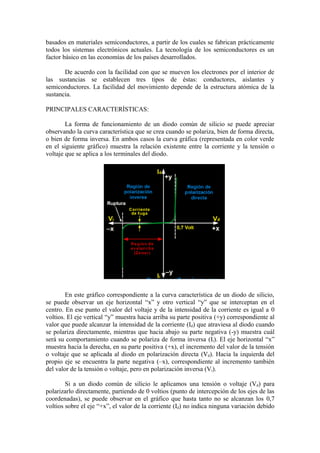 basados en materiales semiconductores, a partir de los cuales se fabrican prácticamente
todos los sistemas electrónicos actuales. La tecnología de los semiconductores es un
factor básico en las economías de los países desarrollados.
De acuerdo con la facilidad con que se mueven los electrones por el interior de
las sustancias se establecen tres tipos de éstas: conductores, aislantes y
semiconductores. La facilidad del movimiento depende de la estructura atómica de la
sustancia.
PRINCIPALES CARACTERÍSTICAS:
La forma de funcionamiento de un diodo común de silicio se puede apreciar
observando la curva característica que se crea cuando se polariza, bien de forma directa,
o bien de forma inversa. En ambos casos la curva gráfica (representada en color verde
en el siguiente gráfico) muestra la relación existente entre la corriente y la tensión o
voltaje que se aplica a los terminales del diodo.
En este gráfico correspondiente a la curva característica de un diodo de silicio,
se puede observar un eje horizontal “x” y otro vertical “y” que se interceptan en el
centro. En ese punto el valor del voltaje y de la intensidad de la corriente es igual a 0
voltios. El eje vertical “y” muestra hacia arriba su parte positiva (+y) correspondiente al
valor que puede alcanzar la intensidad de la corriente (Id) que atraviesa al diodo cuando
se polariza directamente, mientras que hacia abajo su parte negativa (-y) muestra cuál
será su comportamiento cuando se polariza de forma inversa (Ii). El eje horizontal “x”
muestra hacia la derecha, en su parte positiva (+x), el incremento del valor de la tensión
o voltaje que se aplicada al diodo en polarización directa (Vd). Hacia la izquierda del
propio eje se encuentra la parte negativa (–x), correspondiente al incremento también
del valor de la tensión o voltaje, pero en polarización inversa (Vi).
Si a un diodo común de silicio le aplicamos una tensión o voltaje (Vd) para
polarizarlo directamente, partiendo de 0 voltios (punto de intercepción de los ejes de las
coordenadas), se puede observar en el gráfico que hasta tanto no se alcanzan los 0,7
voltios sobre el eje “+x”, el valor de la corriente (Id) no indica ninguna variación debido
 