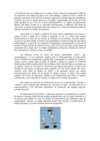 a la resistencia que, por debajo de ese voltaje, ofrece la barrera de potencial al flujo de
los electrones en el punto de unión "p-n". Sin embargo, a partir de los 0,7 voltios un
pequeño incremento en el valor de la tensión, originará un enorme flujo de intensidad de
corriente, tal como se puede apreciar en el gráfico, representado por la curva de color
verde (paralela al eje “+y”), en la parte correspondiente a la “región de polarización
directa” del diodo. (Como ya se mencionó anteriormente, a diferencia del diodo de
silicio (Si), un diodo de germanio (Ge) sólo requiere 0,3 voltios de polarización directa
para que comience a conducir la corriente).
Ahora bien, si el diodo se polariza de forma inversa aplicándole una tensión o
voltaje inverso a partir de 0 voltios y siguiendo el eje –x, vemos que aunque
incrementemos el valor de esa tensión, la corriente (Ii) no muestra variación alguna,
excepto en un punto donde se produce una pequeñísima corriente de fuga de unos pocos
microamperios. A partir de ese momento si continuamos incrementando el valor de la
tensión se llega al punto de ruptura inversa, (codo de la curva de color verde), donde el
aislamiento de la unión "p-n" se rompe originándose un flujo de corriente, de valor tan
alto, que destruye el diodo y lo hace inservible.
No obstante, existe un diodo de silicio, denominado “zener”, que,
contrariamente a lo ya explicado, emplea para su funcionamiento la polarización
inversa. Debido a su construcción especial tiene la propiedad de estabilizar la tensión o
voltaje inverso cuando llega al punto de ruptura y alcanza la región de avalancha
(denominada también región zener). De esa forma el alto valor del flujo de corriente que
se origina a partir de ese punto lo aprovecha este diodo para reducir el valor de la
tensión sin que llegue a destruirse como ocurriría con otro diodo común. Por tanto,
mientras otros tipos de diodos de silicio o de germanio tienen que operar
necesariamente por debajo de la tensión de ruptura inversa, el diodo zener puede
soportar esa tensión de operación. Debido a esa característica este diodo se emplea,
comúnmente, como regulador de tensión o voltaje en los circuitos electrónicos.
Otro diodo que funciona en polarización inversa es el denominado “varicap” o
“varistor”, que se emplea para sintonizar las emisiones de radio y de televisión en los
radiorreceptores y los televisores domésticos en sustitución del antiguo capacitor
variable mecánico.
En dependencia de la tensión o voltaje que soportan, la intensidad de la corriente
de trabajo, la función específica que tendrán asignada dentro de un circuito electrónico y
la potencia que disipan en watt, los diodos se comercializan con diferentes tipos de
encapsulados. Además, un diodo específico puede tener tamaño y características de
trabajo diferentes, así como diferente forma de encapsulado.
 