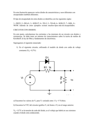 En esta ilustración aparecen varios diodos de características y usos diferentes con
encapsulados también diferentes.
El tipo de encapsulado de estos diodos se identifica con las siguientes siglas:
1.- DO35, 2.- DO-41, 3.- SOD-57, 4.- TO-3, 5.- TO-48, 6.- SOD-23, 7.- KBL, 8.-
WOW. Además de estos ejemplos existen muchos tipos más de encapsulados.
CIRCUITOS CON DIODOS:
En este punto, calcularemos las corrientes y las tensiones de un circuito con diodos y
resistencias. Se debe tener un mínimo de conocimientos sobre la teoría de mallas de
Kirchhoff, la ley de Ohm y fundamentos de electrónica.
Supongamos el siguiente enunciado:
1) En el siguiente circuito, utilizando el modelo de diodo con caída de voltaje
constante (VƔ = 0,7V):
a) Encontrar los valores de Vo para Vi variando entre -5 y +5 Voltios.
b) Encontrar la VTC del circuito (gráfica Vo de frente a Vi) en el rango anterior.
VƔ = 0,7V es la tensión de codo del diodo, es el voltaje que habrá en sus extremos
cuando el diodo está conduciendo.
 