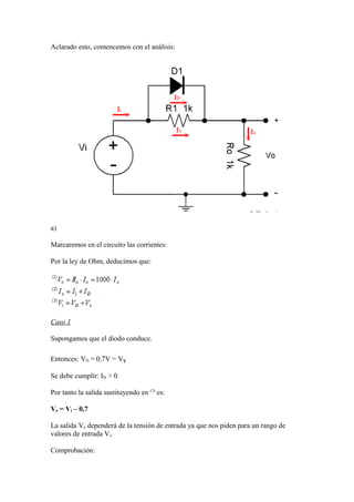 Aclarado esto, comencemos con el análisis:
a)
Marcaremos en el circuito las corrientes:
Por la ley de Ohm, deducimos que:
Caso 1
Supongamos que el diodo conduce.
Entonces: VD = 0,7V = VƔ
Se debe cumplir: ID > 0
Por tanto la salida sustituyendo en (3)
es:
Vo = Vi – 0,7
La salida Vo dependerá de la tensión de entrada ya que nos piden para un rango de
valores de entrada Vi.
Comprobación:
 