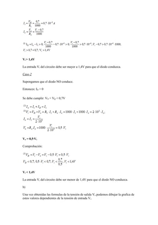 Vi > 1,4V
La entrada Vi del circuito debe ser mayor a 1,4V para que el diodo conduzca.
Caso 2
Supongamos que el diodo NO conduce.
Entonces: ID = 0
Se debe cumplir: VD = VƔ < 0,7V
Vo = 0,5·Vi
Comprobación:
Vi < 1,4V
La entrada Vi del circuito debe ser menor de 1,4V para que el diodo NO conduzca.
b)
Una vez obtenidas las formulas de la tensión de salida Vo podemos dibujar la grafica de
estos valores dependientes de la tensión de entrada Vi.
 