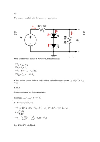 a)
Marcaremos en el circuito las tensiones y corrientes:
Por la
ley de
Ohm y la teoría de mallas de Kirchhoff, deducimos que:
Como los dos diodos están en serie, estarán simultáneamente en ON (ID > 0) u OFF (ID
= 0).
Caso 1
Supongamos que los diodos conducen.
Entonces: VD1 = VD2 = 0,7V = VƔ
Se debe cumplir: ID > 0
Io = 0,28·10-3
A = 0,28mA
 