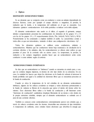  Ópticos
DEFINICIÓN SEMICONDUCTORES
Es un elemento que se comporta como un conductor o como un aislante dependiendo de
diversos factores, como por ejemplo el campo eléctrico o magnético, la presión, la
radiación que le incide, o la temperatura del ambiente en el que se encuentre. Los
elementos químicos semiconductores de la tabla periódica se indican en la tabla adjunta.
El elemento semiconductor más usado es el silicio, el segundo el germanio, aunque
idéntico comportamiento presentan las combinaciones de elementos de los grupos 12 y 13
con los de los grupos 16 y 15 respectivamente (GaAs, PIn, AsGaAl, TeCd, SeCd y SCd).
Posteriormente se ha comenzado a emplear también el azufre. La característica común a
todos ellos es que son tetravalentes, teniendo el silicio una configuración electrónica s²p².
Todos los elementos químicos se califican como conductores, aislantes o
semiconductores. Mientras que las conductores tienen baja resistencia a la circulación de la
corriente eléctrica y los aislantes, alta, los semiconductores se ubican entre ambos ya que
permiten el paso de la corriente sólo en ciertos casos. La temperatura, la presión, la
radiación y los campos magnéticos pueden hacer que un semiconductor actúe como
conductor o como aislante según el contexto.
SEMICONDUCTORES INTRÍNSECO
Se dice que un semiconductor es “intrínseco” cuando se encuentra en estado puro, o sea,
que no contiene ninguna impureza, ni átomos de otro tipo dentro de su estructura. En ese
caso, la cantidad de huecos que dejan los electrones en la banda de valencia al atravesar la
banda prohibida será igual a la cantidad de electrones libres que se encuentran presentes en
la banda de conducción.
Cuando se eleva la temperatura de la red cristalina de un elemento semiconductor
intrínseco, algunos de los enlaces covalentes se rompen y varios electrones pertenecientes a
la banda de valencia se liberan de la atracción que ejerce el núcleo del átomo sobre los
mismos. Esos electrones libres saltan a la banda de conducción y allí funcionan como
“electrones de conducción”, pudiéndose desplazar libremente de un átomo a otro dentro de
la propia estructura cristalina, siempre que el elemento semiconductor se estimule con el
paso de una corriente eléctrica.
También se conocen como semiconductores extremadamente puros) son cristales que, a
través de enlaces covalentes entre los átomos, desarrollan una estructura de tipo tetraédrico
A temperatura de ambiente, estos cristales tienen electrones que absorben la energía que
 