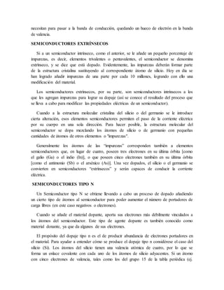 necesitan para pasar a la banda de conducción, quedando un hueco de electrón en la banda
de valencia.
SEMICONDUCTORES EXTRÍNSECOS
Si a un semiconductor intrínseco, como el anterior, se le añade un pequeño porcentaje de
impurezas, es decir, elementos trivalentes o pentavalentes, el semiconductor se denomina
extrínseco, y se dice que está dopado. Evidentemente, las impurezas deberán formar parte
de la estructura cristalina sustituyendo al correspondiente átomo de silicio. Hoy en día se
han logrado añadir impurezas de una parte por cada 10 millones, logrando con ello una
modificación del material.
Los semiconductores extrínsecos, por su parte, son semiconductores intrínsecos a los
que les agregan impurezas para lograr su dopaje (así se conoce el resultado del proceso que
se lleva a cabo para modificar las propiedades eléctricas de un semiconductor).
Cuando a la estructura molecular cristalina del silicio o del germanio se le introduce
cierta alteración, esos elementos semiconductores permiten el paso de la corriente eléctrica
por su cuerpo en una sola dirección. Para hacer posible, la estructura molecular del
semiconductor se dopa mezclando los átomos de silicio o de germanio con pequeñas
cantidades de átomos de otros elementos o "impurezas".
Generalmente los átomos de las “impurezas” corresponden también a elementos
semiconductores que, en lugar de cuatro, poseen tres electrones en su última órbita [como
el galio (Ga) o el indio (In)], o que poseen cinco electrones también en su última órbita
[como el antimonio (Sb) o el arsénico (As)]. Una vez dopados, el silicio o el germanio se
convierten en semiconductores “extrínsecos” y serán capaces de conducir la corriente
eléctrica.
SEMICONDUCTORES TIPO N
Un Semiconductor tipo N se obtiene llevando a cabo un proceso de dopado añadiendo
un cierto tipo de átomos al semiconductor para poder aumentar el número de portadores de
carga libres (en este caso negativos o electrones).
Cuando se añade el material dopante, aporta sus electrones más débilmente vinculados a
los átomos del semiconductor. Este tipo de agente dopante es también conocido como
material donante, ya que da algunos de sus electrones.
El propósito del dopaje tipo n es el de producir abundancia de electrones portadores en
el material. Para ayudar a entender cómo se produce el dopaje tipo n considérese el caso del
silicio (Si). Los átomos del silicio tienen una valencia atómica de cuatro, por lo que se
forma un enlace covalente con cada uno de los átomos de silicio adyacentes. Si un átomo
con cinco electrones de valencia, tales como los del grupo 15 de la tabla periódica (ej.
 