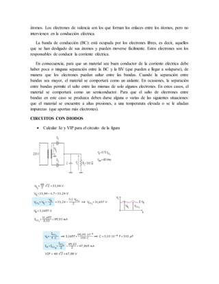 átomos. Los electrones de valencia son los que forman los enlaces entre los átomos, pero no
intervienen en la conducción eléctrica.
La banda de conducción (BC): está ocupada por los electrones libres, es decir, aquellos
que se han desligado de sus átomos y pueden moverse fácilmente. Estos electrones son los
responsables de conducir la corriente eléctrica.
En consecuencia, para que un material sea buen conductor de la corriente eléctrica debe
haber poca o ninguna separación entre la BC y la BV (que pueden a llegar a solaparse), de
manera que los electrones puedan saltar entre las bandas. Cuando la separación entre
bandas sea mayor, el material se comportará como un aislante. En ocasiones, la separación
entre bandas permite el salto entre las mismas de solo algunos electrones. En estos casos, el
material se comportará como un semiconductor. Para que el salto de electrones entre
bandas en este caso se produzca deben darse alguna o varias de las siguientes situaciones:
que el material se encuentre a altas presiones, a una temperatura elevada o se le añadan
impurezas (que aportan más electrones).
CIRCUITOS CON DIODOS
 Calcular Io y VIP para el circuito de la figura
 