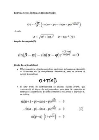 Expresión de corriente para cada semi ciclo:
Angulo de apagado (β):
Límite de controlabilidad:
 El funcionamiento de este convertidor electrónico se basa en la operación
no simultanea de los componentes electrónicos, esto se alcanza al
cumplir la condición:
α+π≥β
 El valor límite de controlabilidad se alcanza cuando β=α+π, que
corresponde al ángulo de apagado crítico para pasar la operación no
continuada a continuada. En esta condición si evaluamos la expresión 8,
se obtiene:
 
